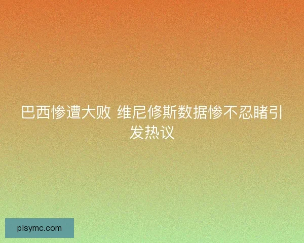 巴西惨遭大败 维尼修斯数据惨不忍睹引发热议