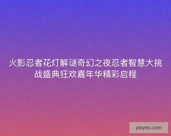 火影忍者花灯解谜奇幻之夜忍者智慧大挑战盛典狂欢嘉年华精彩启程 火影忍者花灯解谜奇幻之夜忍者智慧大挑战盛典狂欢嘉年华精彩启程