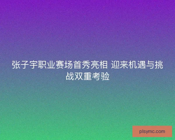 张子宇职业赛场首秀亮相 迎来机遇与挑战双重考验