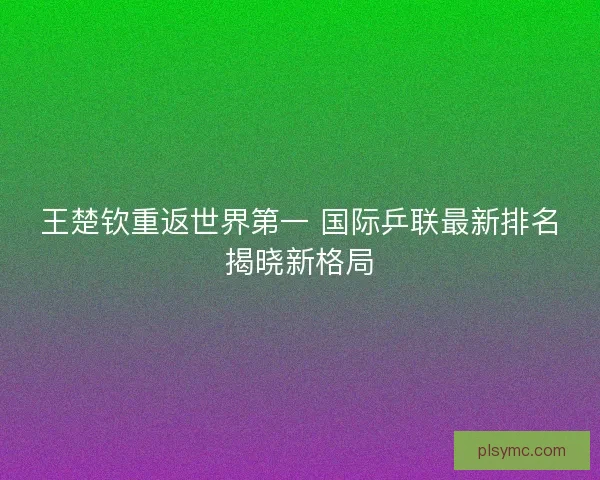 王楚钦重返世界第一 国际乒联最新排名揭晓新格局 王楚钦重返世界第一 国际乒联最新排名揭晓新格局