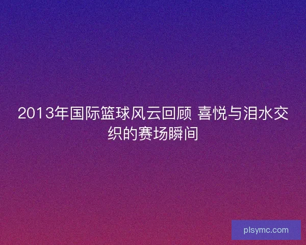 2013年国际篮球风云回顾 喜悦与泪水交织的赛场瞬间 2013年国际篮球风云回顾 喜悦与泪水交织的赛场瞬间