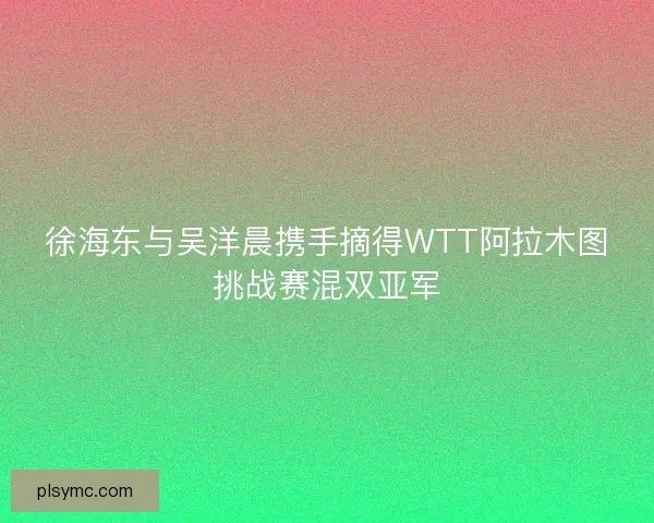 徐海东与吴洋晨携手摘得WTT阿拉木图挑战赛混双亚军