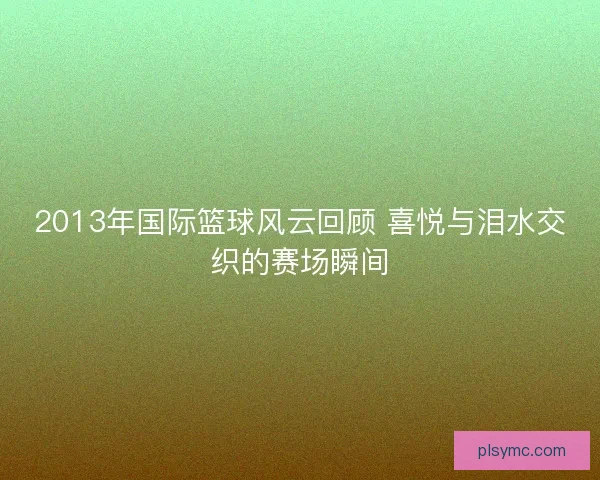 2013年国际篮球风云回顾 喜悦与泪水交织的赛场瞬间 2013年国际篮球风云回顾 喜悦与泪水交织的赛场瞬间