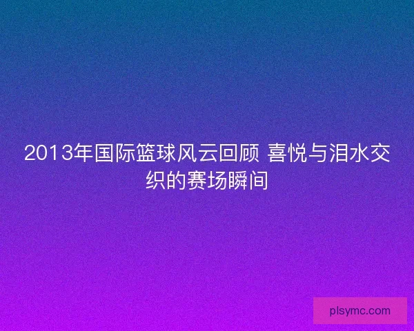 2013年国际篮球风云回顾 喜悦与泪水交织的赛场瞬间
