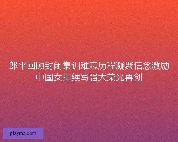 郎平回顾封闭集训难忘历程凝聚信念激励中国女排续写强大荣光再创 郎平回顾封闭集训难忘历程凝聚信念激励中国女排续写强大荣光再创